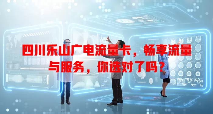 四川乐山广电流量卡，畅享流量与服务，你选对了吗？