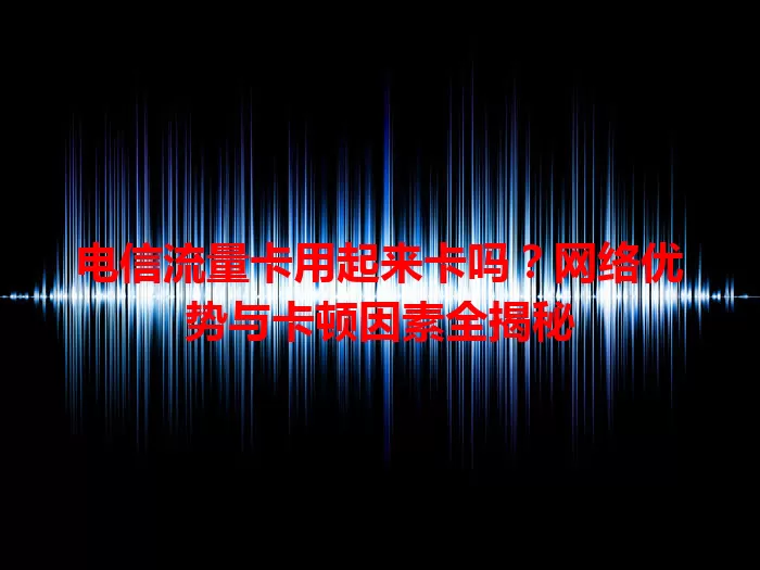 电信流量卡用起来卡吗？网络优势与卡顿因素全揭秘