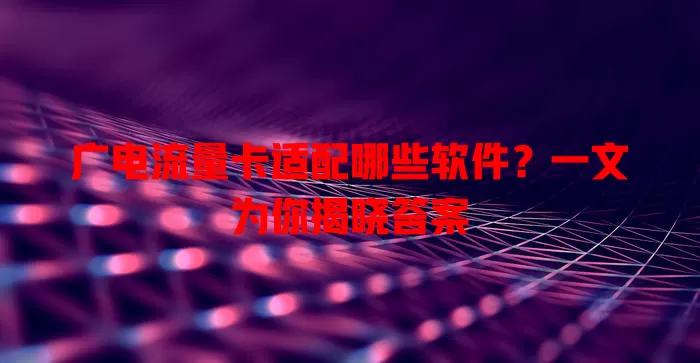 广电流量卡适配哪些软件？一文为你揭晓答案
