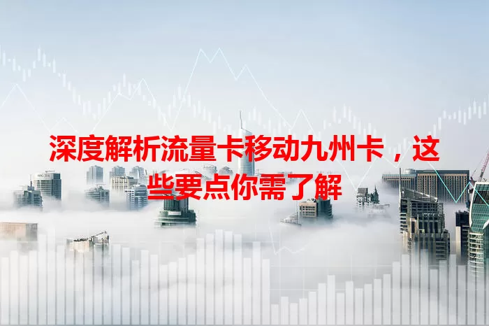 深度解析流量卡移动九州卡，这些要点你需了解