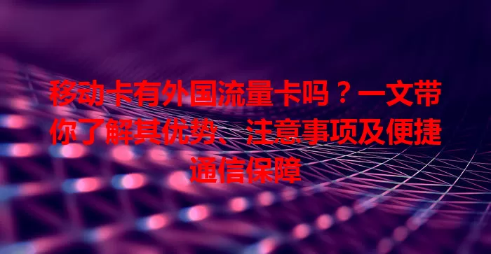 移动卡有外国流量卡吗？一文带你了解其优势、注意事项及便捷通信保障