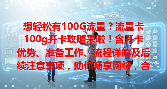 想轻松有100G流量？流量卡100g开卡攻略来啦！含开卡优势、准备工作、流程详解及后续注意事项，助你畅享网络，合理用卡不踩坑