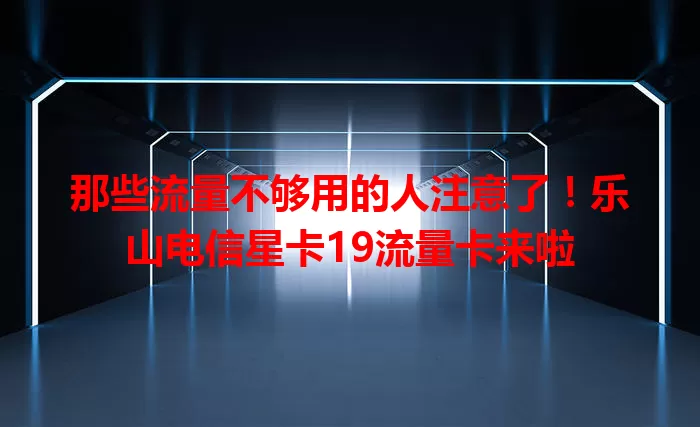 那些流量不够用的人注意了！乐山电信星卡19流量卡来啦