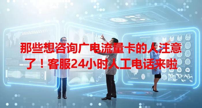 那些想咨询广电流量卡的人注意了！客服24小时人工电话来啦