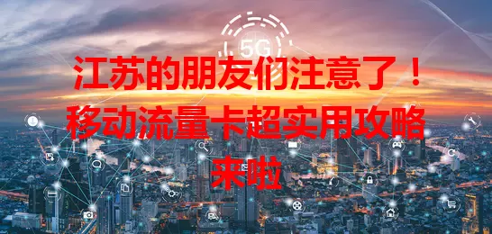 江苏的朋友们注意了！移动流量卡超实用攻略来啦