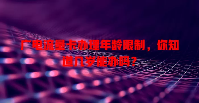广电流量卡办理年龄限制，你知道几岁能办吗？