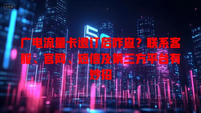 广电流量卡退订后咋查？联系客服、官网、短信及第三方平台有妙招