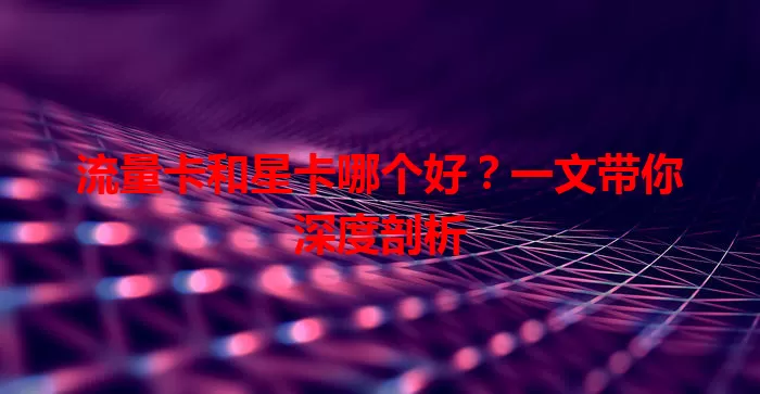 流量卡和星卡哪个好？一文带你深度剖析