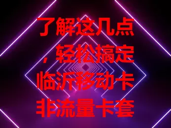 了解这几点，轻松搞定临沂移动卡非流量卡套餐