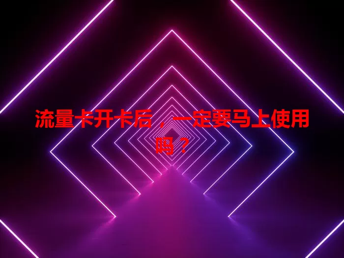 流量卡开卡后，一定要马上使用吗？