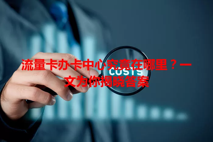 流量卡办卡中心究竟在哪里？一文为你揭晓答案