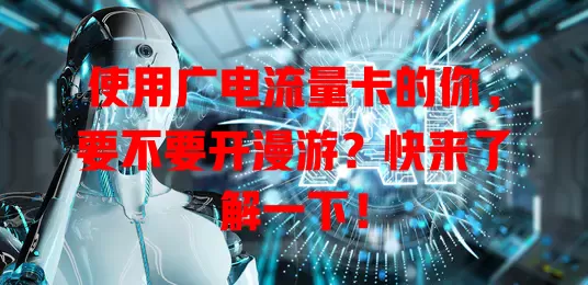 使用广电流量卡的你，要不要开漫游？快来了解一下！