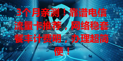 3个月亲测！靠谱电信流量卡推荐，网络稳套餐丰计费明，办理超简便！