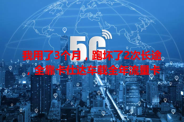 我用了3个月，跑坏了2次长途，全靠卡仕达车载全年流量卡