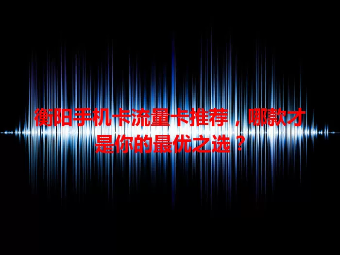 衡阳手机卡流量卡推荐，哪款才是你的最优之选？