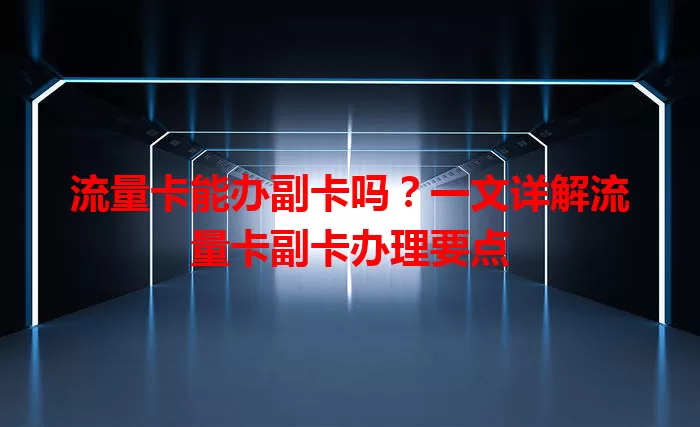 流量卡能办副卡吗？一文详解流量卡副卡办理要点