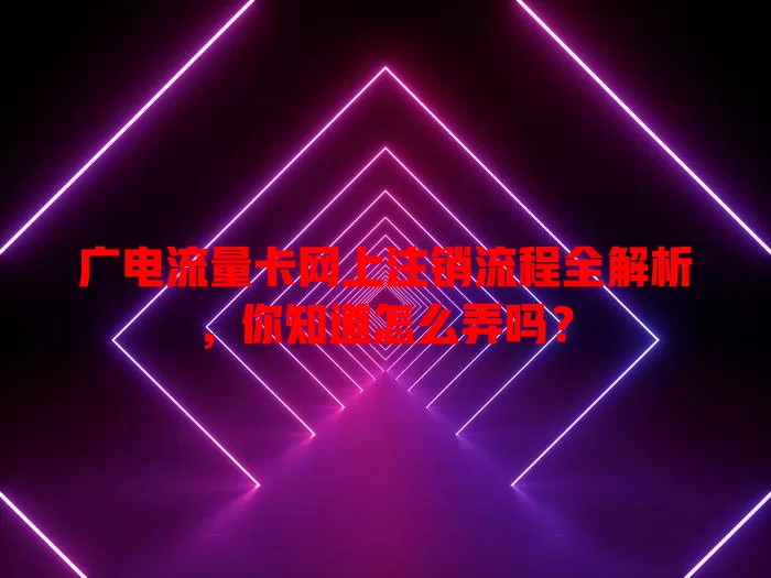 广电流量卡网上注销流程全解析，你知道怎么弄吗？