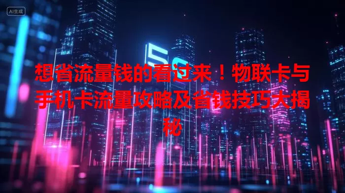 想省流量钱的看过来！物联卡与手机卡流量攻略及省钱技巧大揭秘