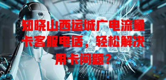 知晓山西运城广电流量卡客服电话，轻松解决用卡问题？