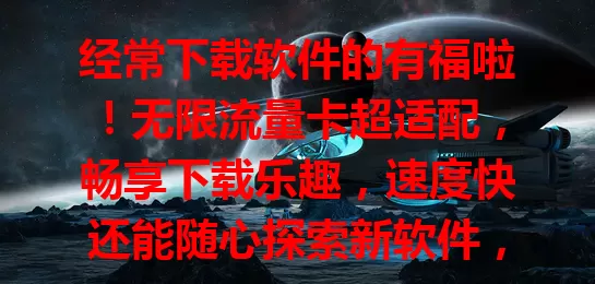 经常下载软件的有福啦！无限流量卡超适配，畅享下载乐趣，速度快还能随心探索新软件，快来开启畅快下载之旅