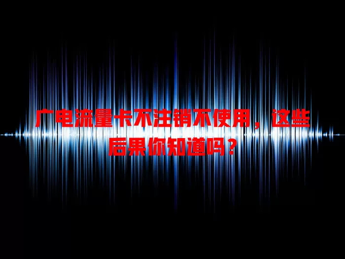 广电流量卡不注销不使用，这些后果你知道吗？