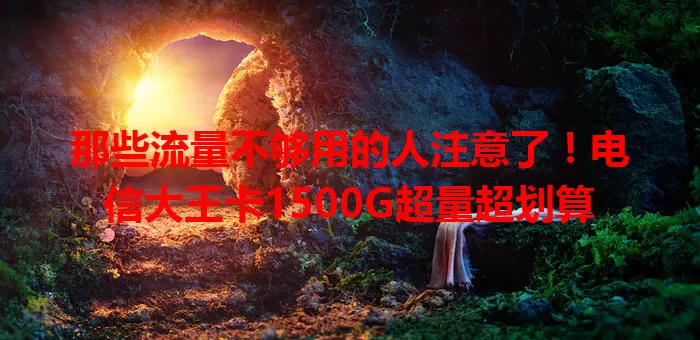 那些流量不够用的人注意了！电信大王卡1500G超量超划算