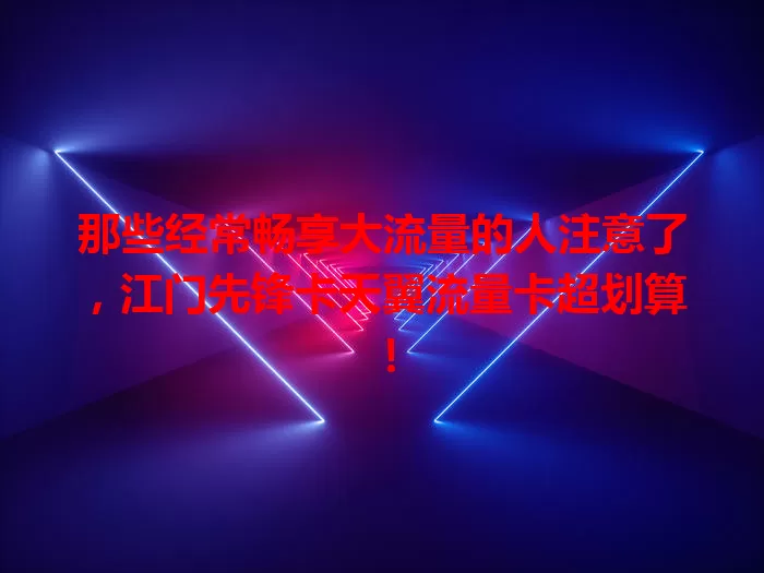 那些经常畅享大流量的人注意了，江门先锋卡天翼流量卡超划算！