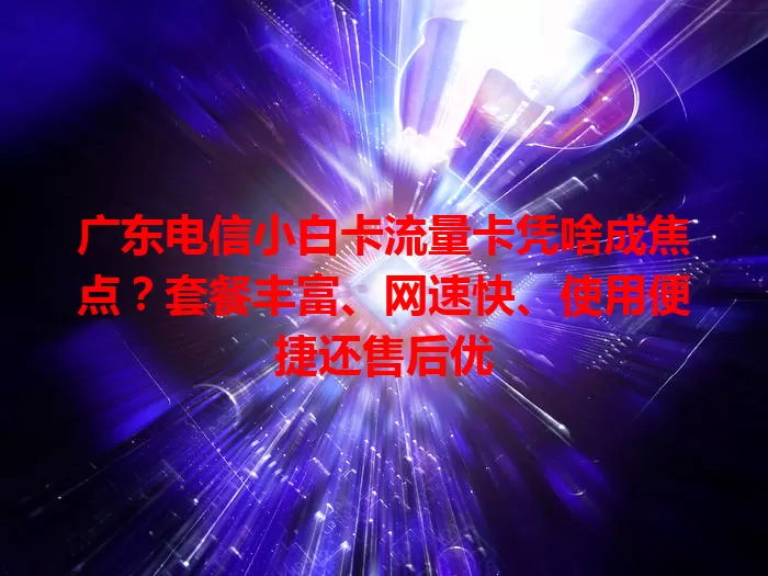 广东电信小白卡流量卡凭啥成焦点？套餐丰富、网速快、使用便捷还售后优