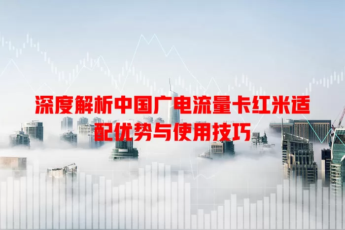 深度解析中国广电流量卡红米适配优势与使用技巧
