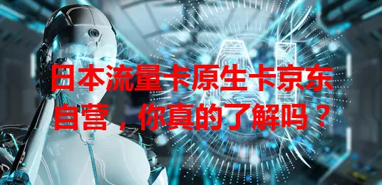 日本流量卡原生卡京东自营，你真的了解吗？