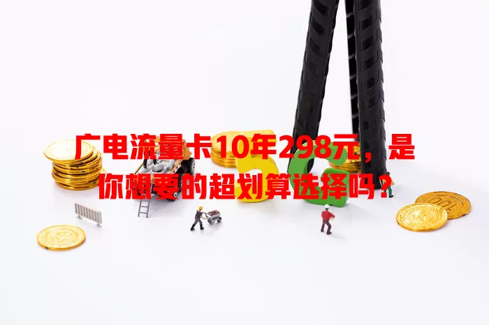 广电流量卡10年298元，是你想要的超划算选择吗？
