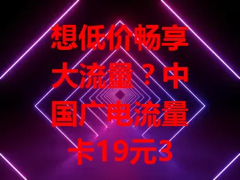 想低价畅享大流量？中国广电流量卡19元350g官方办理别错过！