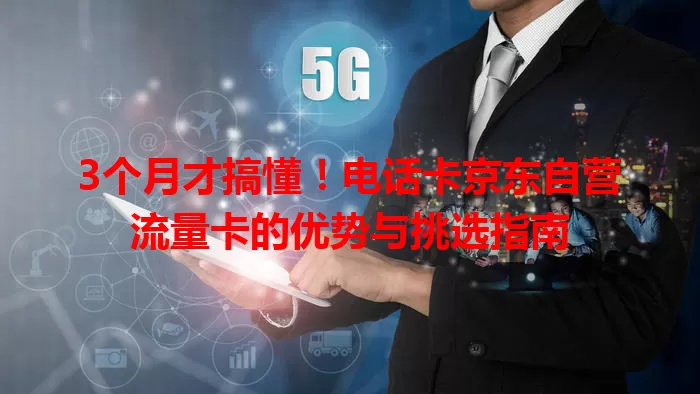 3个月才搞懂！电话卡京东自营流量卡的优势与挑选指南