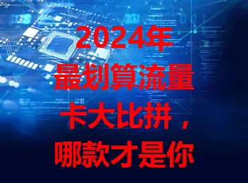 2024年最划算流量卡大比拼，哪款才是你的菜？