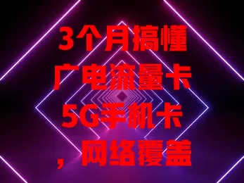 3个月搞懂广电流量卡5G手机卡，网络覆盖广、套餐多、费用亲民服务优