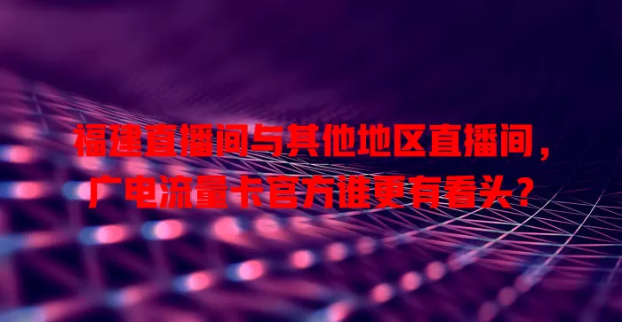 福建直播间与其他地区直播间，广电流量卡官方谁更有看头？