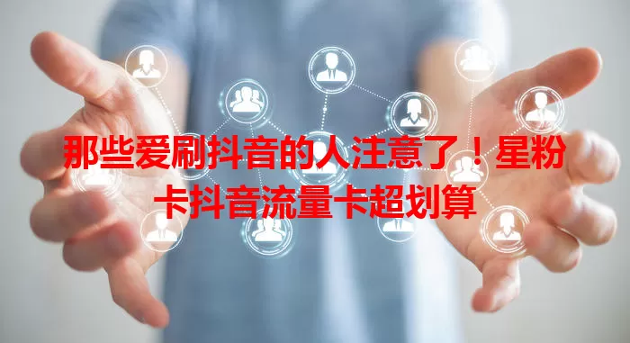 那些爱刷抖音的人注意了！星粉卡抖音流量卡超划算