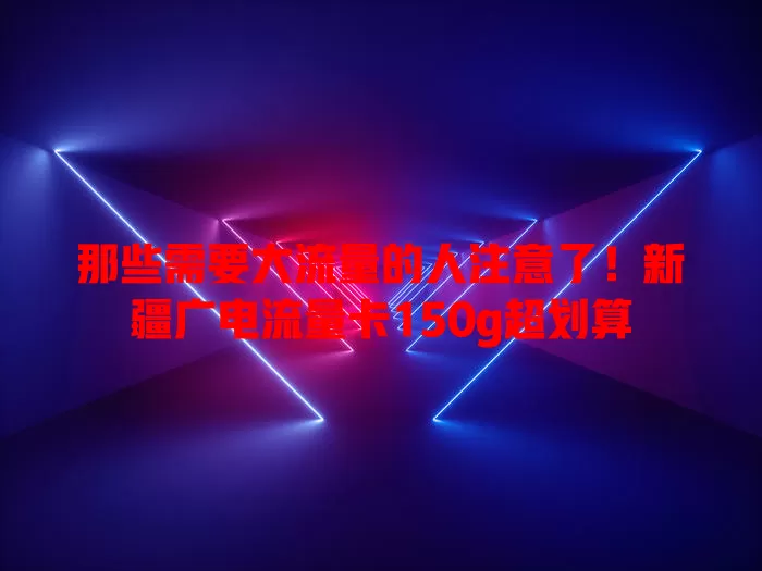 那些需要大流量的人注意了！新疆广电流量卡150g超划算