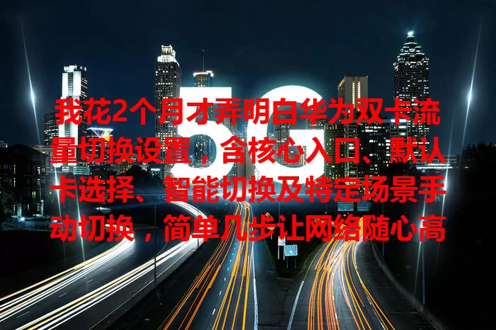 我花2个月才弄明白华为双卡流量切换设置，含核心入口、默认卡选择、智能切换及特定场景手动切换，简单几步让网络随心高效