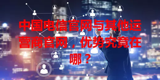中国电信官网与其他运营商官网，优势究竟在哪？