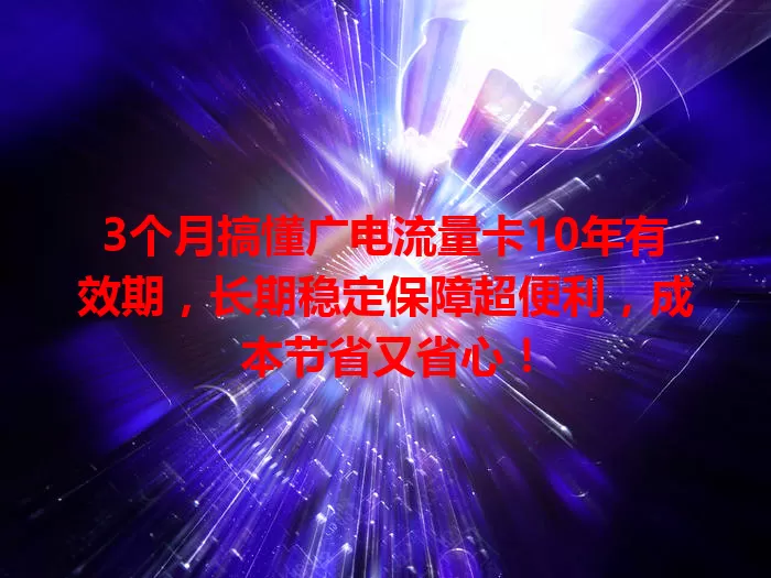 3个月搞懂广电流量卡10年有效期，长期稳定保障超便利，成本节省又省心！