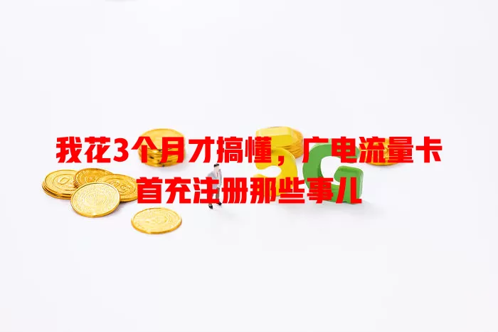我花3个月才搞懂，广电流量卡首充注册那些事儿