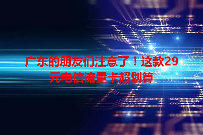 广东的朋友们注意了！这款29元电信流量卡超划算