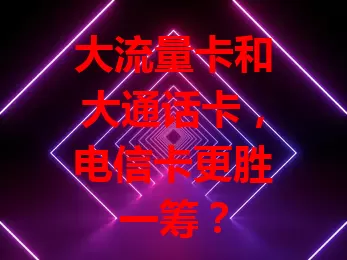 大流量卡和大通话卡，电信卡更胜一筹？