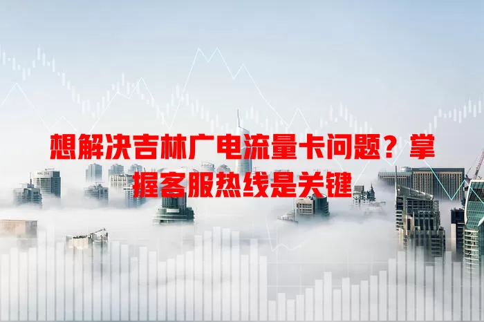 想解决吉林广电流量卡问题？掌握客服热线是关键
