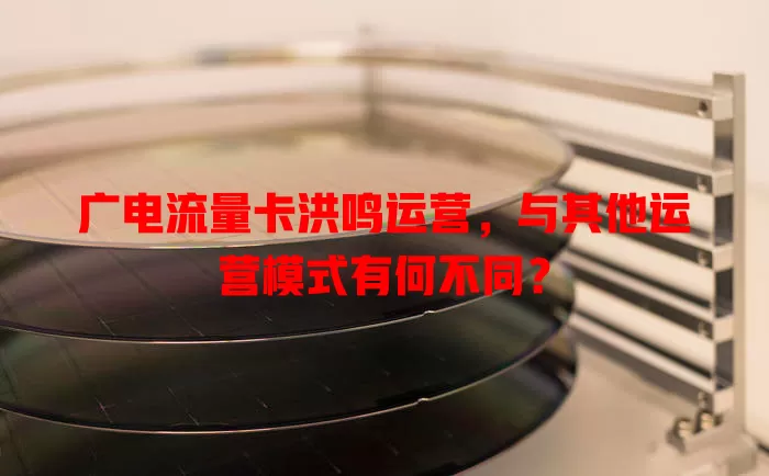 广电流量卡洪鸣运营，与其他运营模式有何不同？