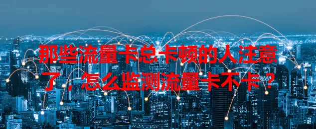 那些流量卡总卡顿的人注意了，怎么监测流量卡不卡？