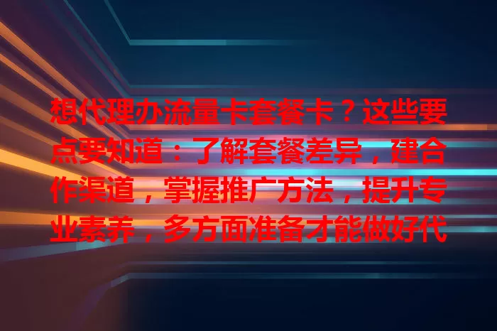想代理办流量卡套餐卡？这些要点要知道：了解套餐差异，建合作渠道，掌握推广方法，提升专业素养，多方面准备才能做好代理，实现盈利与服务双赢