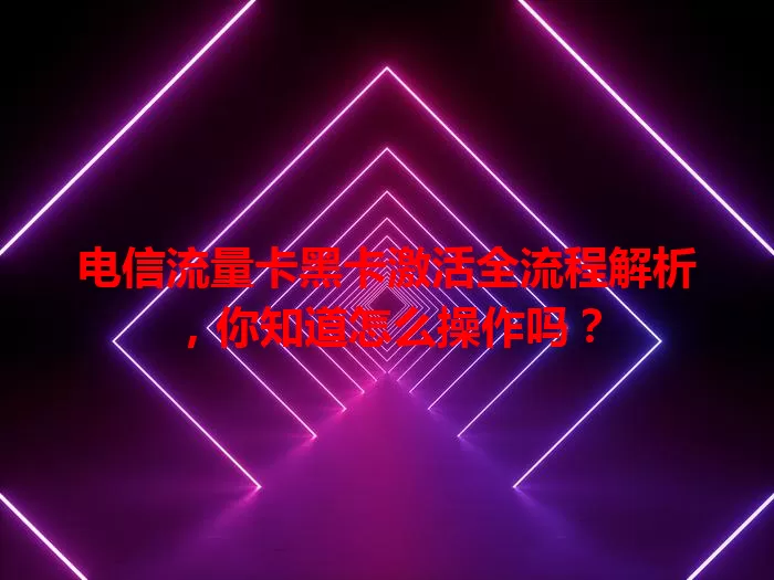 电信流量卡黑卡激活全流程解析，你知道怎么操作吗？