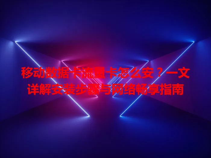 移动数据卡流量卡怎么安？一文详解安装步骤与网络畅享指南
